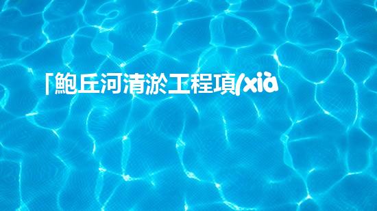「鮑丘河清淤工程項(xiàng)目：重塑河道，保護(hù)生態(tài)」